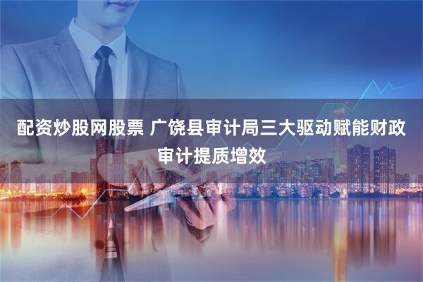 配资炒股网股票 广饶县审计局三大驱动赋能财政审计提质增效