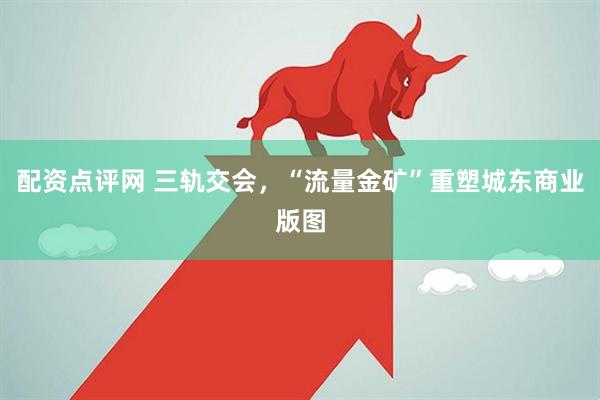 配资点评网 三轨交会，“流量金矿”重塑城东商业版图