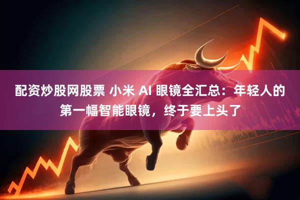 配资炒股网股票 小米 AI 眼镜全汇总：年轻人的第一幅智能眼镜，终于要上头了