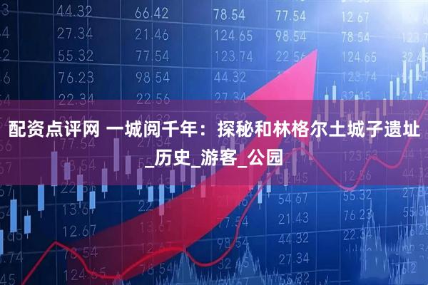 配资点评网 一城阅千年：探秘和林格尔土城子遗址_历史_游客_公园
