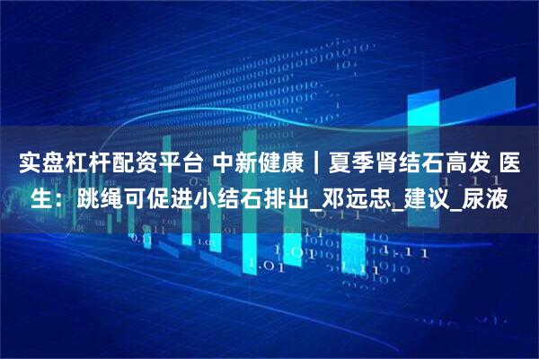 实盘杠杆配资平台 中新健康｜夏季肾结石高发 医生：跳绳可促进小结石排出_邓远忠_建议_尿液