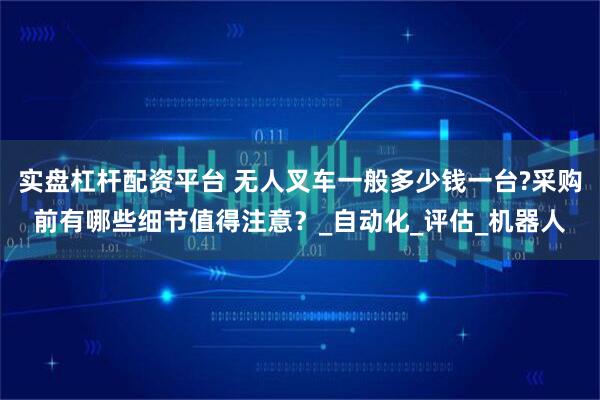 实盘杠杆配资平台 无人叉车一般多少钱一台?采购前有哪些细节值得注意？_自动化_评估_机器人