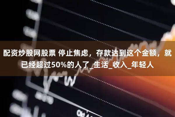 配资炒股网股票 停止焦虑，存款达到这个金额，就已经超过50%的人了_生活_收入_年轻人