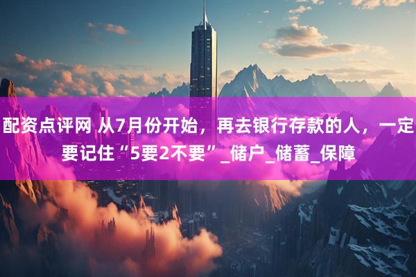 配资点评网 从7月份开始，再去银行存款的人，一定要记住“5要2不要”_储户_储蓄_保障