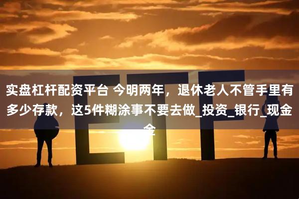 实盘杠杆配资平台 今明两年，退休老人不管手里有多少存款，这5件糊涂事不要去做_投资_银行_现金