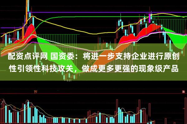 配资点评网 国资委：将进一步支持企业进行原创性引领性科技攻关，做成更多更强的现象级产品