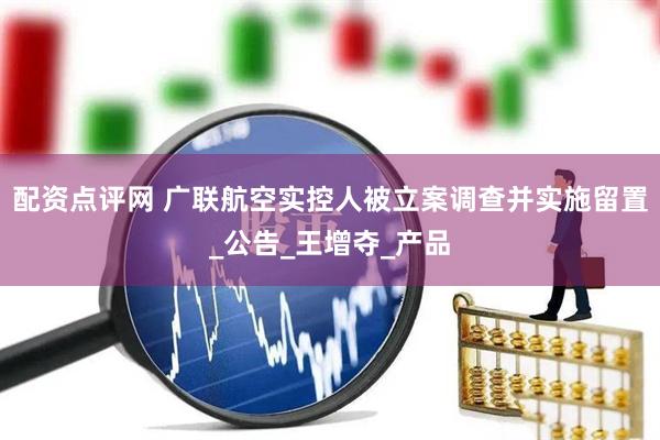 配资点评网 广联航空实控人被立案调查并实施留置_公告_王增夺_产品