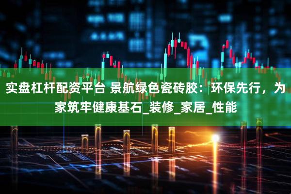 实盘杠杆配资平台 景航绿色瓷砖胶：环保先行，为家筑牢健康基石_装修_家居_性能