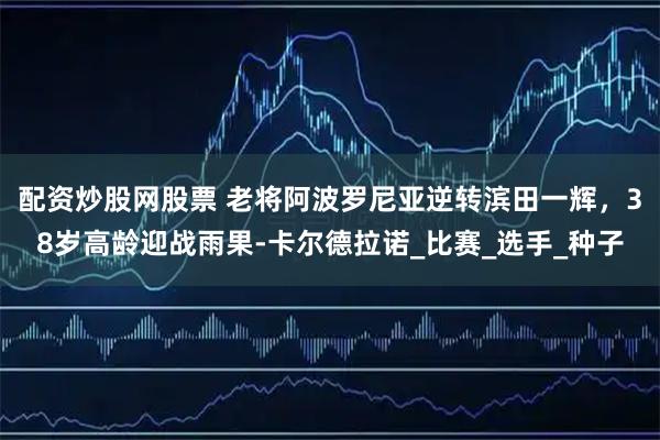 配资炒股网股票 老将阿波罗尼亚逆转滨田一辉，38岁高龄迎战雨果-卡尔德拉诺_比赛_选手_种子