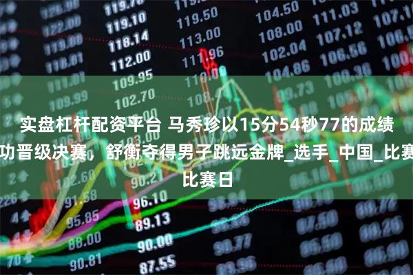 实盘杠杆配资平台 马秀珍以15分54秒77的成绩成功晋级决赛，舒衡夺得男子跳远金牌_选手_中国_比赛日