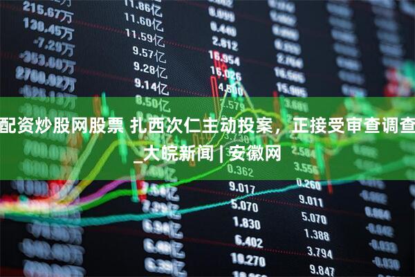 配资炒股网股票 扎西次仁主动投案，正接受审查调查_大皖新闻 | 安徽网