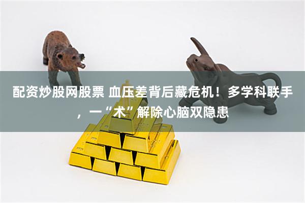 配资炒股网股票 血压差背后藏危机！多学科联手，一“术”解除心脑双隐患