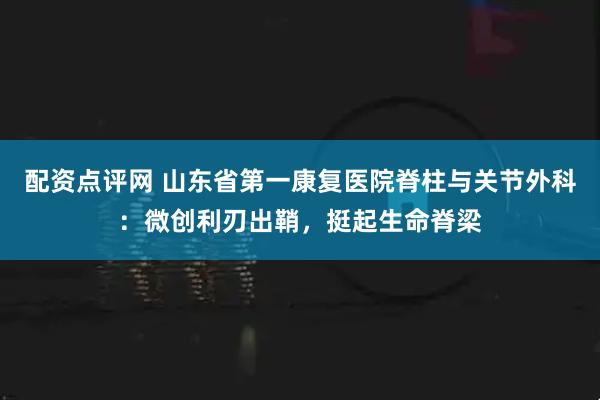配资点评网 山东省第一康复医院脊柱与关节外科：微创利刃出鞘，挺起生命脊梁