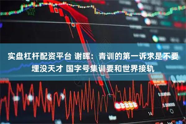 实盘杠杆配资平台 谢晖：青训的第一诉求是不要埋没天才 国字号集训要和世界接轨