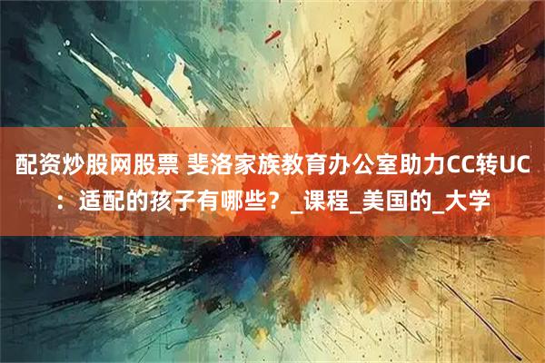 配资炒股网股票 斐洛家族教育办公室助力CC转UC：适配的孩子有哪些？_课程_美国的_大学