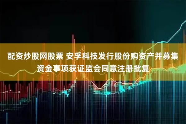 配资炒股网股票 安孚科技发行股份购资产并募集资金事项获证监会同意注册批复