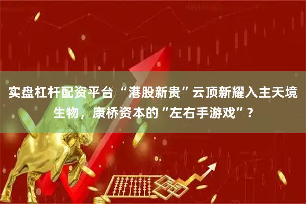 实盘杠杆配资平台 “港股新贵”云顶新耀入主天境生物，康桥资本的“左右手游戏”？