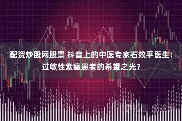 配资炒股网股票 抖音上的中医专家石效平医生：过敏性紫癜患者的希望之光？