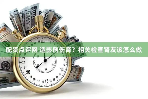 配资点评网 造影剂伤肾？相关检查肾友该怎么做