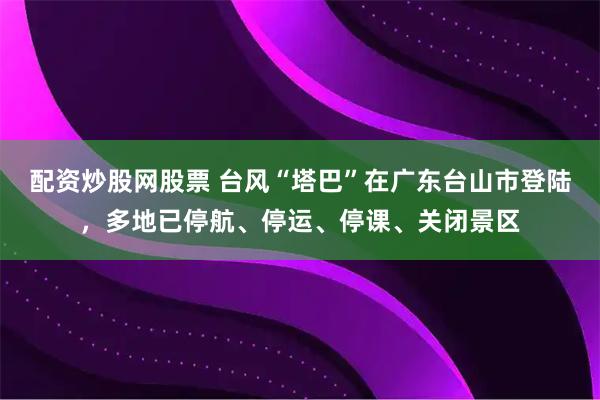 配资炒股网股票 台风“塔巴”在广东台山市登陆，多地已停航、停运、停课、关闭景区