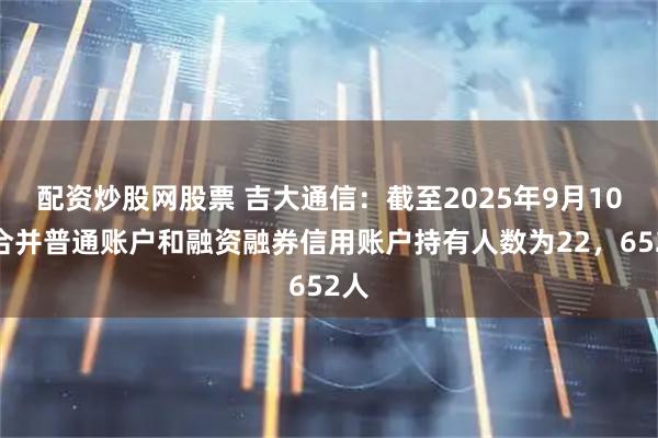 配资炒股网股票 吉大通信：截至2025年9月10日合并普通账户和融资融券信用账户持有人数为22，652人