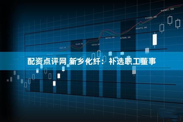 配资点评网 新乡化纤：补选职工董事