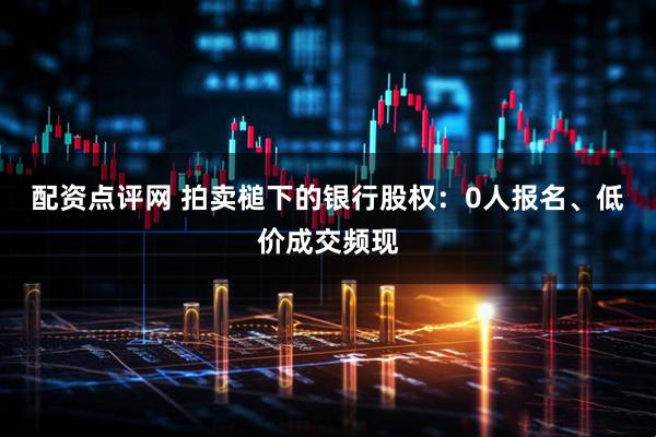 配资点评网 拍卖槌下的银行股权：0人报名、低价成交频现