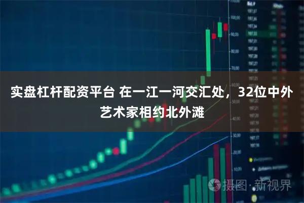 实盘杠杆配资平台 在一江一河交汇处，32位中外艺术家相约北外滩