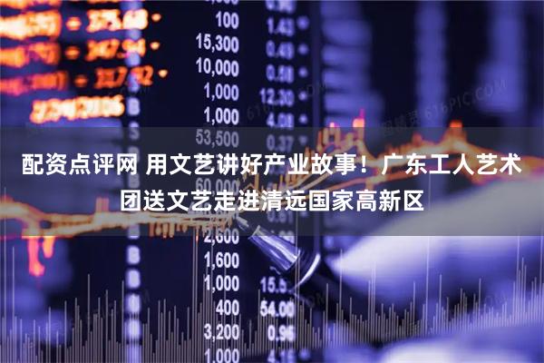 配资点评网 用文艺讲好产业故事！广东工人艺术团送文艺走进清远国家高新区