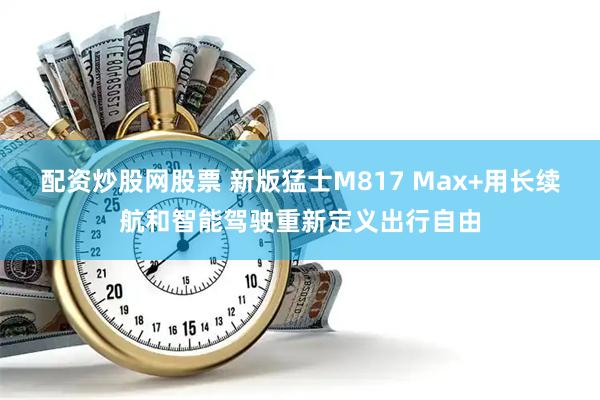 配资炒股网股票 新版猛士M817 Max+用长续航和智能驾驶重新定义出行自由