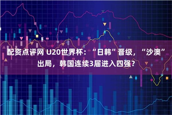 配资点评网 U20世界杯：“日韩”晋级，“沙澳”出局，韩国连续3届进入四强？