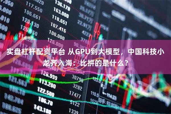 实盘杠杆配资平台 从GPU到大模型，中国科技小龙齐入海：比拼的是什么？