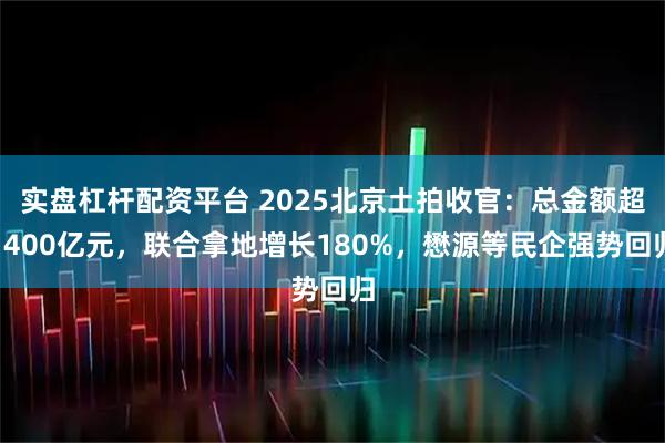 实盘杠杆配资平台 2025北京土拍收官：总金额超1400亿元，联合拿地增长180%，懋源等民企强势回归