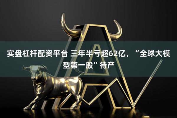 实盘杠杆配资平台 三年半亏超62亿，“全球大模型第一股”待产