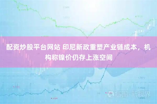 配资炒股平台网站 印尼新政重塑产业链成本，机构称镍价仍存上涨空间