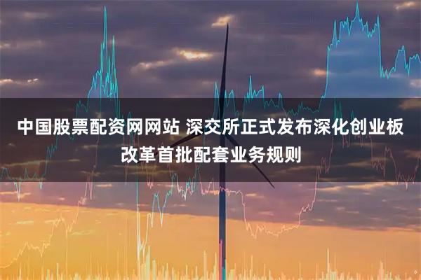 中国股票配资网网站 深交所正式发布深化创业板改革首批配套业务规则