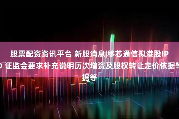 股票配资资讯平台 新股消息|移芯通信拟港股IPO 证监会要求补充说明历次增资及股权转让定价依据等