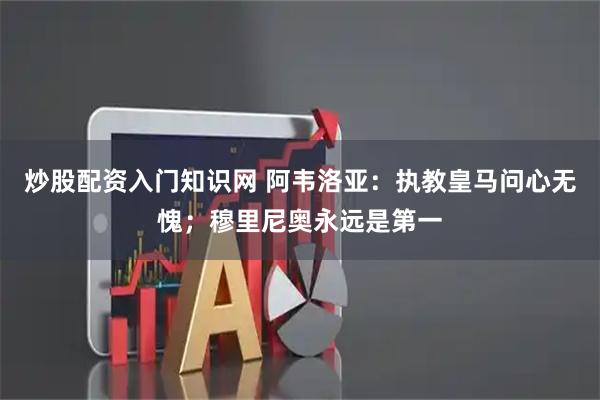 炒股配资入门知识网 阿韦洛亚：执教皇马问心无愧；穆里尼奥永远是第一