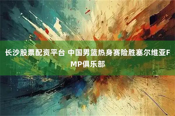 长沙股票配资平台 中国男篮热身赛险胜塞尔维亚FMP俱乐部
